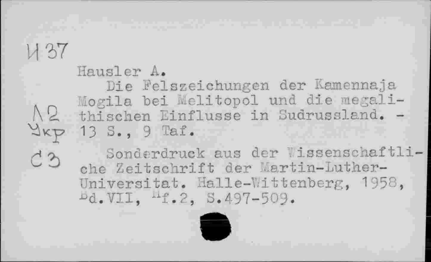 ﻿Hausler A.
Die Felszeichungen der Kamennaja Mogila bei Melitopol und die megali-l\Q. thischen Einflüsse in Sudrussland. -13 S., 9 Taf.
Sonderdruck aus der V.issenschaf tli ehe Zeitschrift der Martin-Luther-Universitat. Halle-Wittenberg, 1958, ■°d.VII, uf.2, S.497-509.